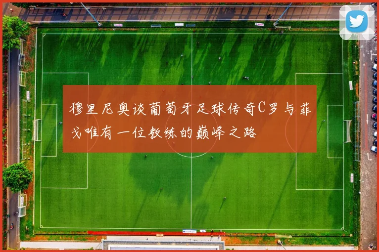穆里尼奥谈葡萄牙足球传奇C罗与菲戈唯有一位教练的巅峰之路