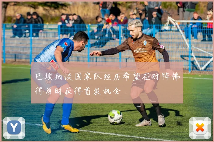 巴埃纳谈国家队经历希望在对阵佛得角时获得首发机会