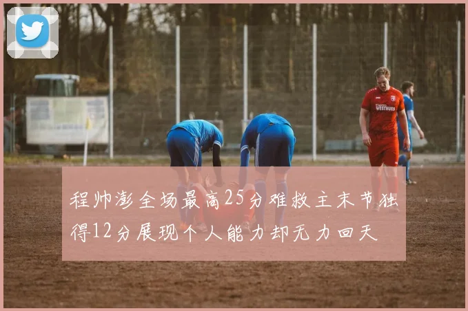 程帅澎全场最高25分难救主末节独得12分展现个人能力却无力回天