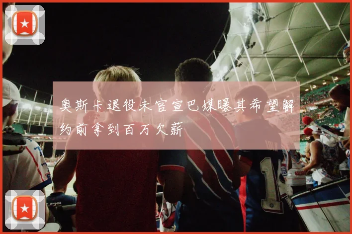奥斯卡退役未官宣巴媒曝其希望解约前拿到百万欠薪
