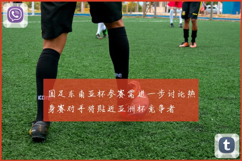 国足东南亚杯参赛需进一步讨论热身赛对手将贴近亚洲杯竞争者