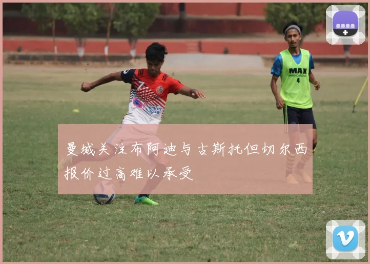 曼城关注布阿迪与古斯托但切尔西报价过高难以承受
