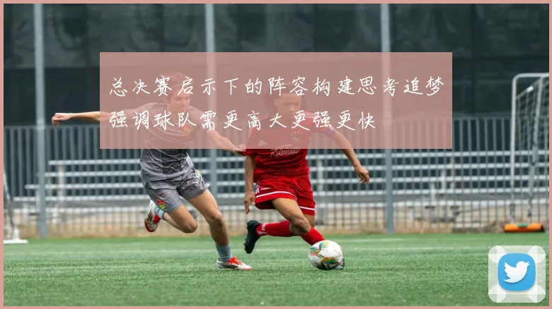总决赛启示下的阵容构建思考追梦强调球队需更高大更强更快