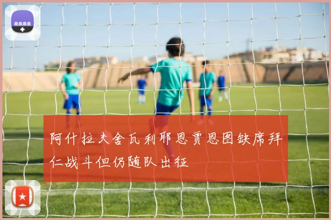 阿什拉夫舍瓦利耶恩贾恩图缺席拜仁战斗但仍随队出征