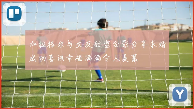 加拉格尔与女友甜蜜合影分享求婚成功喜讯幸福满满令人羡慕