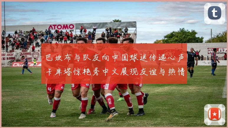 巴坎布与队友向中国球迷传递心声卡库塔惊艳秀中文展现友谊与热情