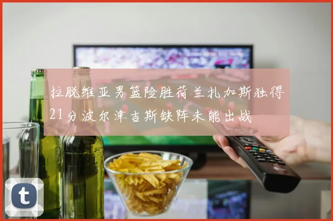 拉脱维亚男篮险胜荷兰扎加斯独得21分波尔津吉斯缺阵未能出战