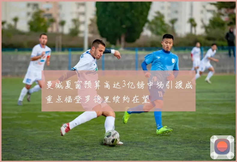 曼城夏窗预算高达3亿镑中场引援成重点福登罗德里续约在望